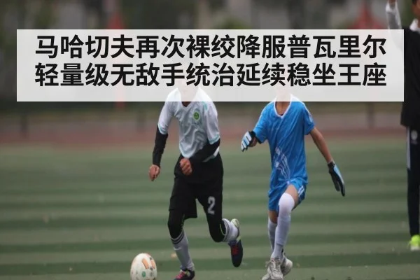 马哈切夫再次裸绞降服普瓦里尔 轻量级无敌手统治延续稳坐王座 - kaiyun